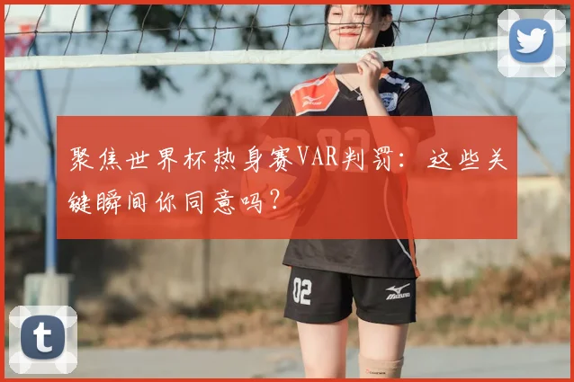 聚焦世界杯热身赛VAR判罚：这些关键瞬间你同意吗？