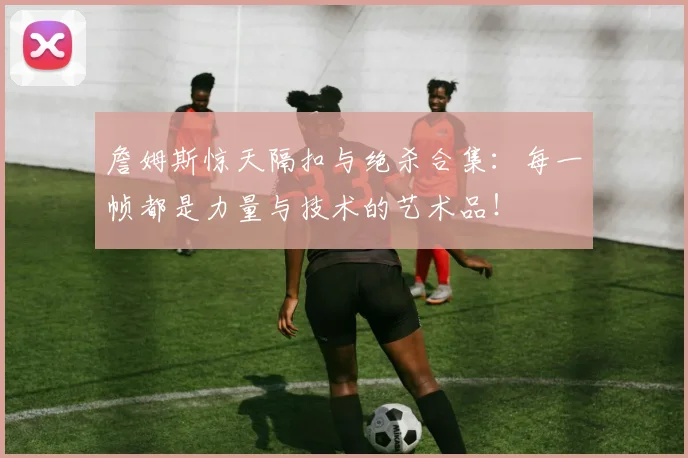 詹姆斯惊天隔扣与绝杀合集:每一帧都是力量与技术的艺术品!