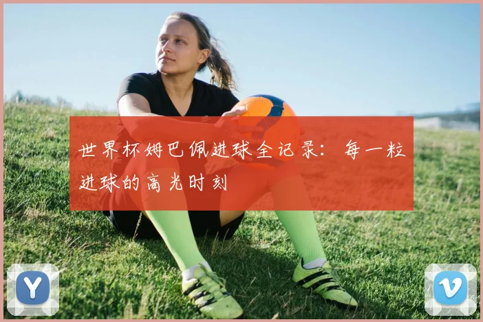 世界杯姆巴佩进球全记录:每一粒进球的高光时刻