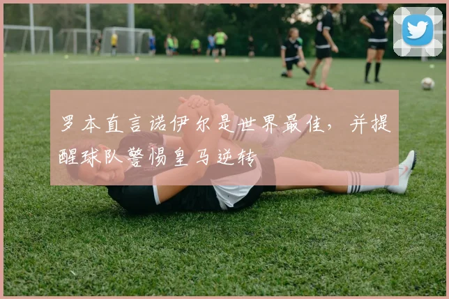 罗本直言诺伊尔是世界最佳，并提醒球队警惕皇马逆转