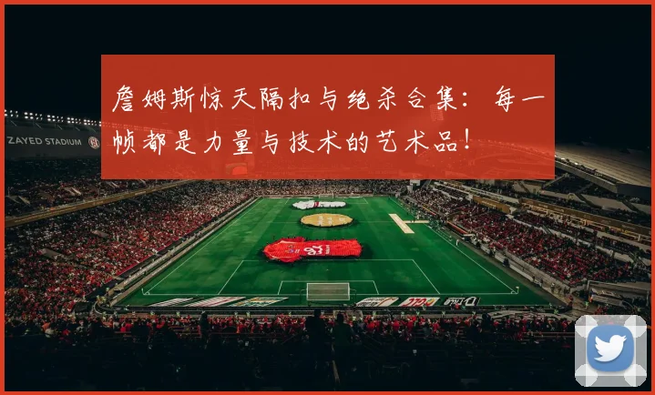 詹姆斯惊天隔扣与绝杀合集：每一帧都是力量与技术的艺术品！