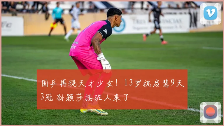 国乒再现天才少女！13岁祝启慧9天3冠 孙颖莎接班人来了