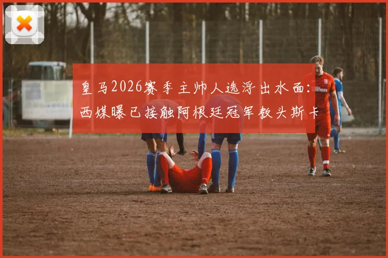 皇马2026赛季主帅人选浮出水面:西媒曝已接触阿根廷冠军教头斯卡洛尼,引发足坛震动