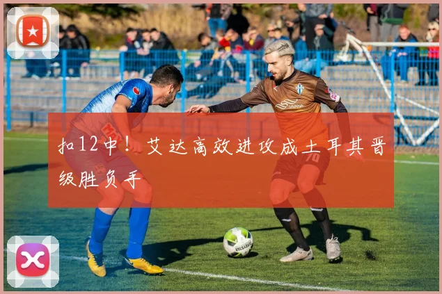 扣12中！艾达高效进攻成土耳其晋级胜负手