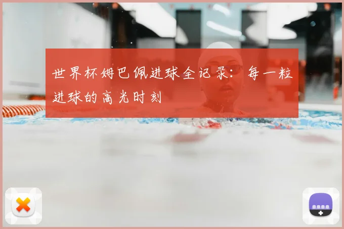 世界杯姆巴佩进球全记录：每一粒进球的高光时刻