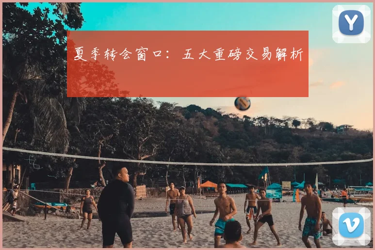 夏季转会窗口：五大重磅交易解析