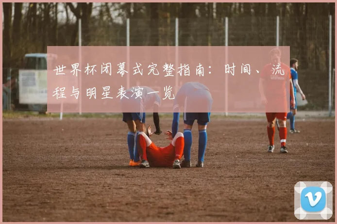 世界杯闭幕式完整指南：时间、流程与明星表演一览