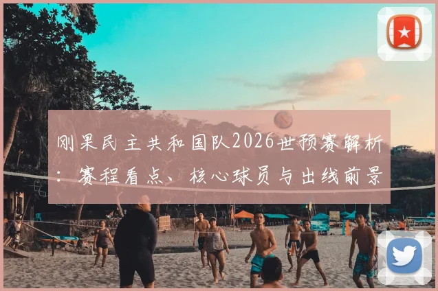 刚果民主共和国队2026世预赛解析:赛程看点、核心球员与出线前景展望