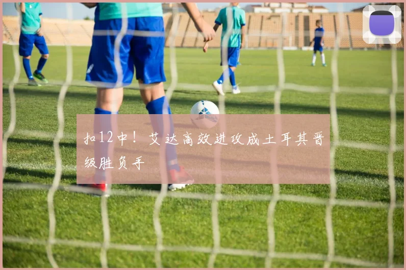 扣12中！艾达高效进攻成土耳其晋级胜负手