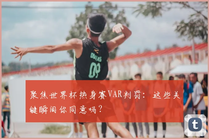 聚焦世界杯热身赛VAR判罚：这些关键瞬间你同意吗？